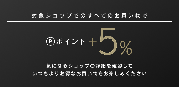 対象ショップでのすべてのお買い物でポイント+5%気になるショップの詳細を確認していつもよりお得なお買い物をお楽しみください