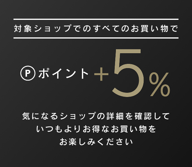 対象ショップでのすべてのお買い物でポイント+5%気になるショップの詳細を確認していつもよりお得なお買い物をお楽しみください